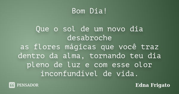 Bom Dia! Que o sol de um novo dia desabroche as flores mágicas que você traz dentro da alma, tornando teu dia pleno de luz e com esse olor inconfundível de vida... Frase de Edna Frigato.