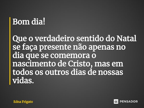 Bom dia! Que o verdadeiro sentido do Natal se faça presente não apenas no dia que se comemora o nascimento de Cristo, mas em todos os outros dias de nossas vida... Frase de Edna Frigato.