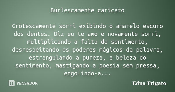 Burlescamente caricato Grotescamente sorri exibindo o amarelo escuro dos dentes. Diz eu te amo e novamente sorri, multiplicando a falta de sentimento, desrespei... Frase de Edna Frigato.