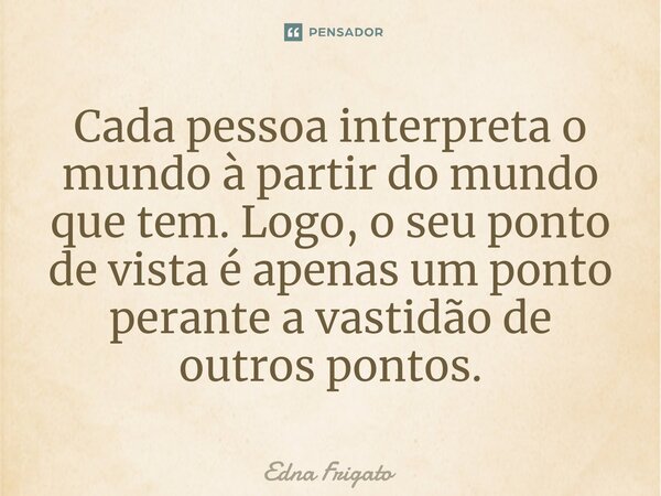 ⁠Cada pessoa interpreta o mundo à partir do mundo que tem. Logo, o seu ponto de vista é apenas um ponto perante a vastidão de outros pontos.... Frase de Edna Frigato.