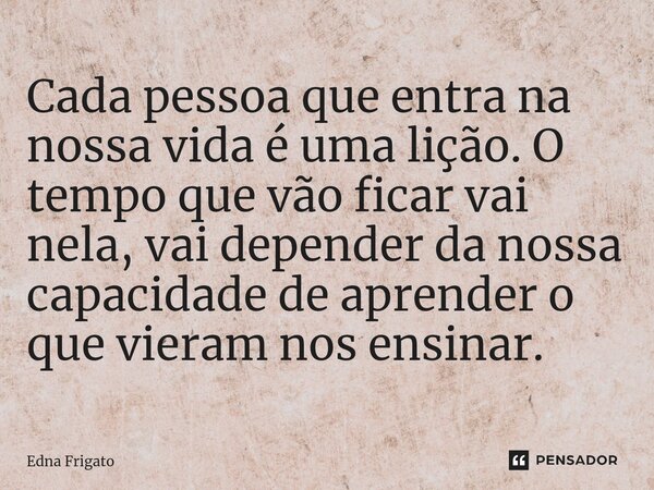 ⁠Cada pessoa que entra na nossa vida é uma lição. O tempo que vão ficar vai nela, vai depender da nossa capacidade de aprender o que vieram nos ensinar.... Frase de Edna Frigato.