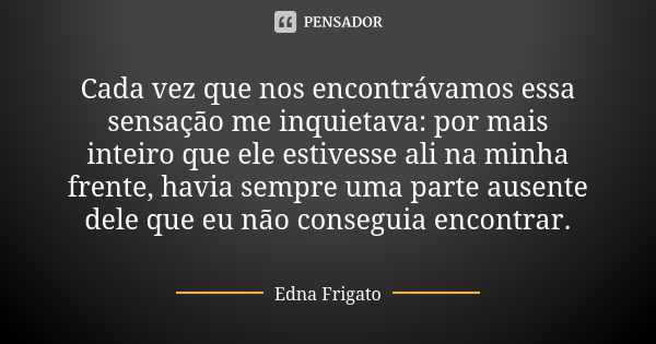 Cada vez que nos encontrávamos essa sensação me inquietava: por mais inteiro que ele estivesse ali na minha frente, havia sempre uma parte ausente dele que eu n... Frase de Edna Frigato.