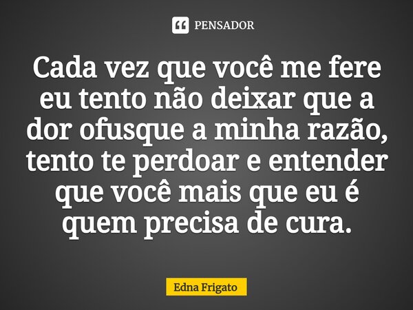 ⁠Cada vez que você me fere eu tento não deixar que a dor ofusque a minha razão, tento te perdoar e entender que você mais que eu é quem precisa de cura.... Frase de Edna Frigato.