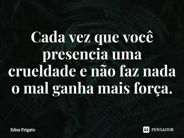 ⁠Cada vez que você presencia uma crueldade e não faz nada o mal ganha mais força.... Frase de Edna Frigato.