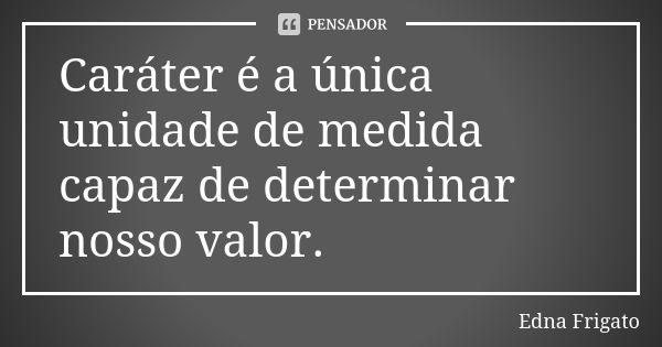 Caráter é a única unidade de medida capaz de determinar nosso valor.... Frase de Edna Frigato.