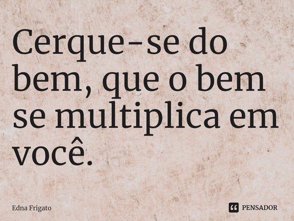 Cerque-se do bem, que o bem se multiplica em você.... Frase de Edna Frigato.