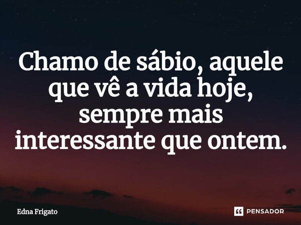 ⁠Chamo de sábio, aquele que vê a vida hoje, sempre mais interessante que ontem.... Frase de Edna Frigato.