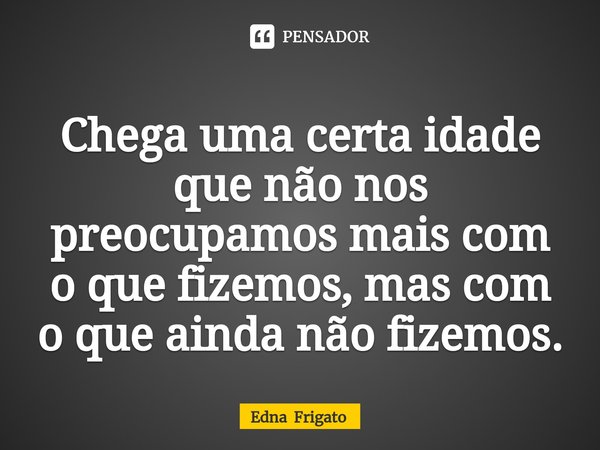 ⁠Chega uma certa idade que não nos preocupamos mais com o que fizemos, mas com o que ainda não fizemos.... Frase de Edna Frigato.