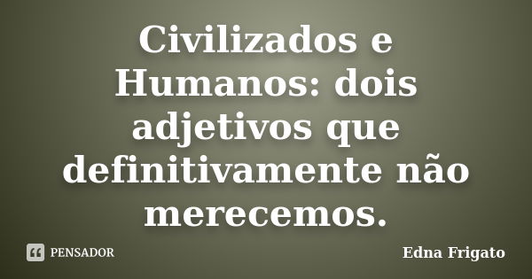 Civilizados e Humanos: dois adjetivos que definitivamente não merecemos.... Frase de Edna Frigato.