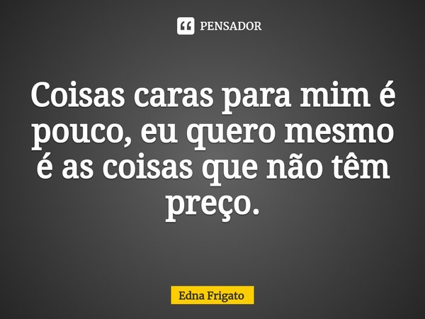 ⁠Coisas caras para mim é pouco, eu quero mesmo é as coisas que não têm preço.... Frase de Edna Frigato.