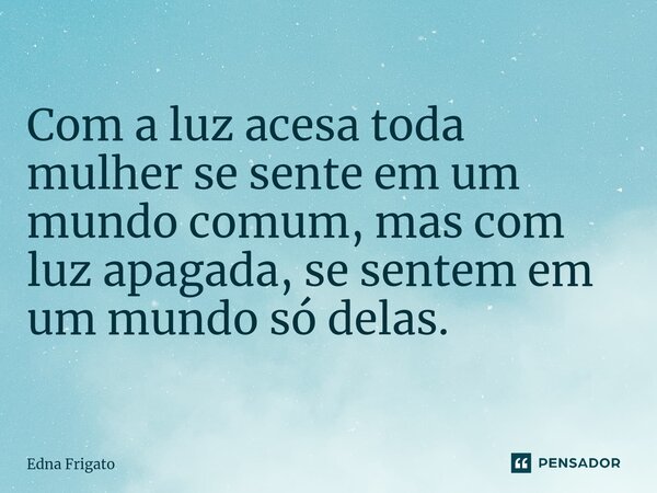 ⁠Com a luz acesa toda mulher se sente em um mundo comum, mas com luz apagada, se sentem em um mundo só delas.... Frase de Edna Frigato.