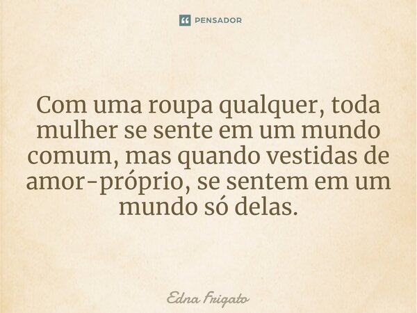 Com uma roupa qualquer, toda mulher se sente em um mundo comum, mas quando vestidas de amor-próprio, se sentem em um mundo só delas.... Frase de Edna Frigato.