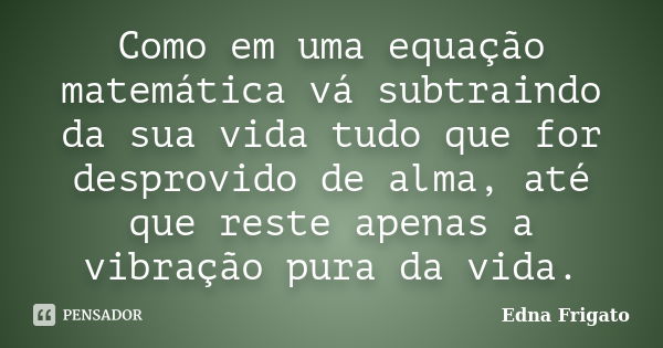 Como em uma equação matemática vá subtraindo da sua vida tudo que for desprovido de alma, até que reste apenas a vibração pura da vida.... Frase de Edna Frigato.