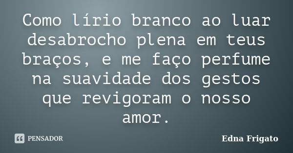 Como lírio branco ao luar desabrocho plena em teus braços, e me faço perfume na suavidade dos gestos que revigoram o nosso amor.... Frase de Edna Frigato.