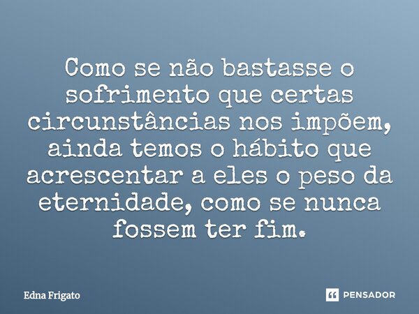 ⁠Como se não bastasse o sofrimento que certas circunstâncias nos impõem, ainda temos o hábito que acrescentar a eles o peso da eternidade, como se nunca fossem ... Frase de Edna Frigato.