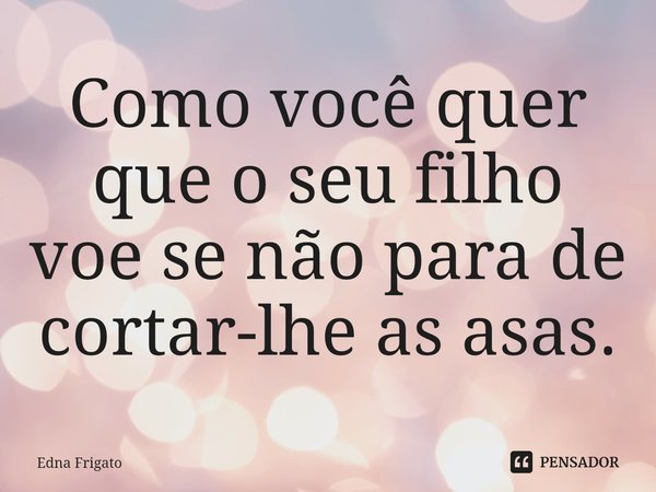 ⁠Como você quer que o seu filho voe se não para de cortar-lhe as asas.... Frase de Edna Frigato.