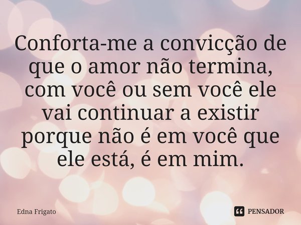 ⁠Conforta-me a convicção de que o amor não termina, com você ou sem você ele vai continuar a existir porque não é em você que ele está, é em mim.... Frase de Edna Frigato.