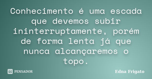 Conhecimento é uma escada que devemos subir ininterruptamente, porém de forma lenta já que nunca alcançaremos o topo.... Frase de Edna Frigato.