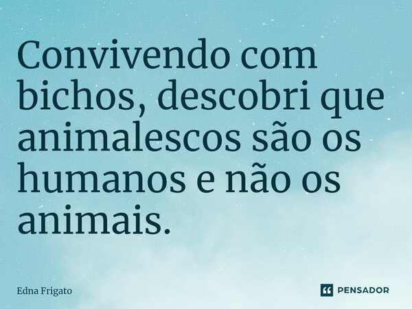 ⁠Convivendo com bichos, descobri que animalescos são os humanos e não os animais.... Frase de Edna Frigato.