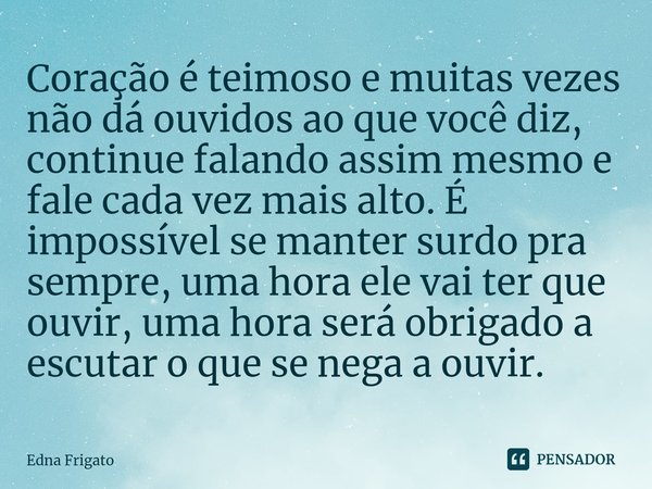 ⁠Coração é teimoso e muitas vezes não dá ouvidos ao que você diz, continue falando assim mesmo e fale cada vez mais alto. É impossível se manter surdo pra sempr... Frase de Edna Frigato.