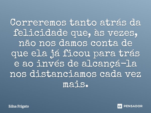 ⁠Correremos tanto atrás da felicidade que, às vezes, não nos damos conta de que ela já ficou para trás e ao invés de alcançá-la nos distanciamos cada vez mais.... Frase de Edna Frigato.