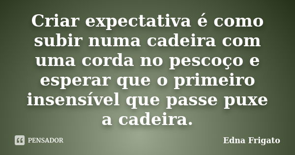 Criar expectativa é como subir numa cadeira com uma corda no pescoço e esperar que o primeiro insensível que passe puxe a cadeira.... Frase de Edna Frigato.