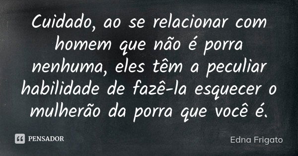 Cuidado, ao se relacionar com homem que não é porra nenhuma, eles têm a peculiar habilidade de fazê-la esquecer o mulherão da porra que você é.... Frase de Edna Frigato.