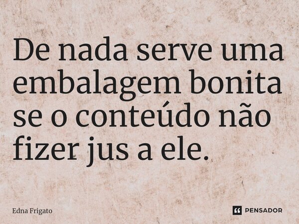 ⁠De nada serve uma embalagem bonita se o conteúdo não fizer jus a ele.... Frase de Edna Frigato.