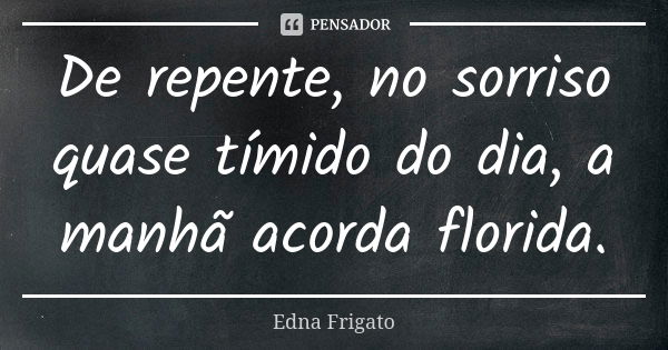 De repente, no sorriso quase tímido do dia, a manhã acorda florida.... Frase de Edna Frigato.