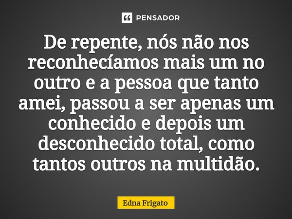 ⁠De repente, nós não nos reconhecíamos mais um no outro e a pessoa que tanto amei, passou a ser apenas um conhecido e depois um desconhecido total, como tantos ... Frase de Edna Frigato.