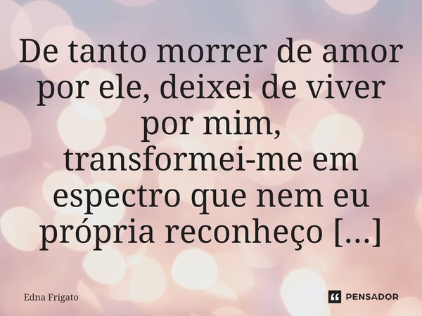 ⁠De tanto morrer de amor por ele, deixei de viver por mim, transformei-me em espectro que nem eu própria reconheço mais diante do espelho.... Frase de Edna Frigato.