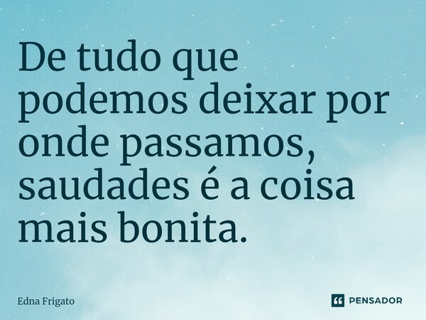 ⁠De tudo que podemos deixar por onde passamos, saudades é a coisa mais bonita.... Frase de Edna Frigato.