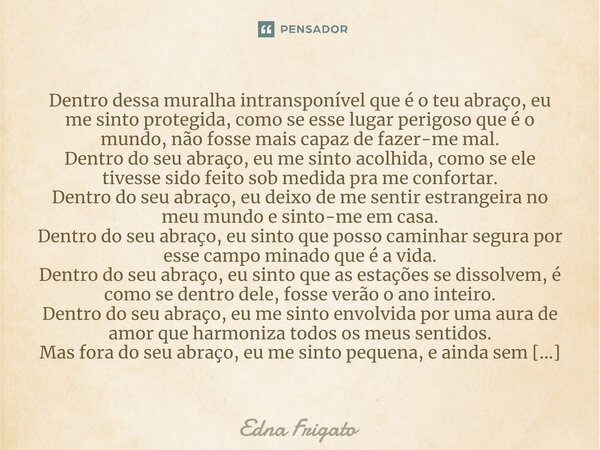 ⁠Dentro dessa muralha intransponível que é o teu abraço, eu me sinto protegida, como se esse lugar perigoso que é o mundo, não fosse mais capaz de fazer-me mal.... Frase de Edna Frigato.