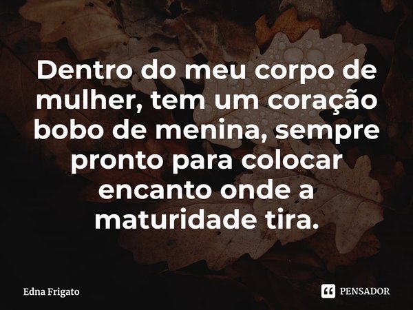 ⁠Dentro do meu corpo de mulher, tem um coração bobo de menina, sempre pronto para colocar encanto onde a maturidade tira.... Frase de Edna Frigato.