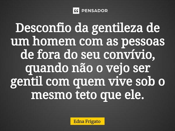 ⁠Desconfio da gentileza de um homem com as pessoas de fora do seu convívio, quando não o vejo ser gentil com quem vive sob o mesmo teto que ele.... Frase de Edna Frigato.
