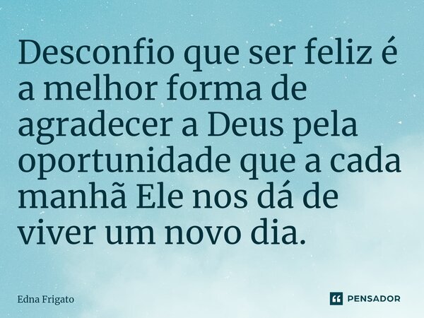 ⁠Desconfio que ser feliz é a melhor forma de agradecer a Deus pela oportunidade que a cada manhã Ele nos dá de viver um novo dia.... Frase de Edna Frigato.