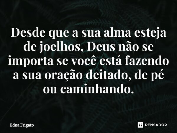 ⁠Desde que a sua alma esteja de joelhos, Deus não se importa se você está fazendo a sua oração deitado, de pé ou caminhando.... Frase de Edna Frigato.