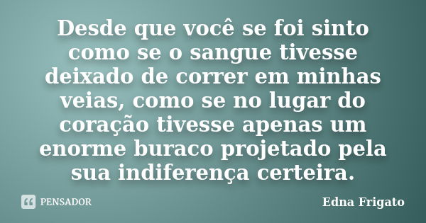 Desde que você se foi sinto como se o sangue tivesse deixado de correr em minhas veias, como se no lugar do coração tivesse apenas um enorme buraco projetado pe... Frase de Edna Frigato.