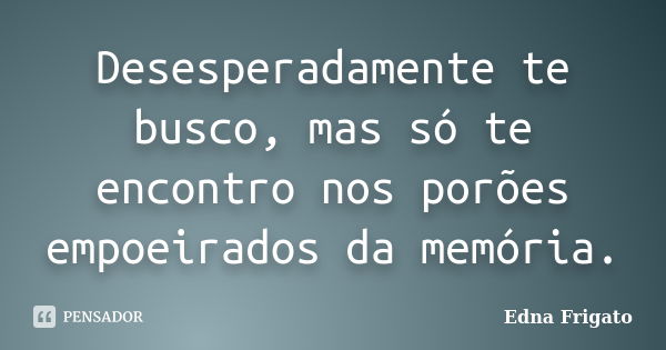 Desesperadamente te busco, mas só te encontro nos porões empoeirados da memória.... Frase de Edna Frigato.