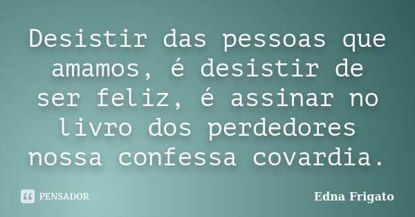 Desistir das pessoas que amamos, é desistir de ser feliz, é assinar no livro dos perdedores nossa confessa covardia.... Frase de Edna Frigato.