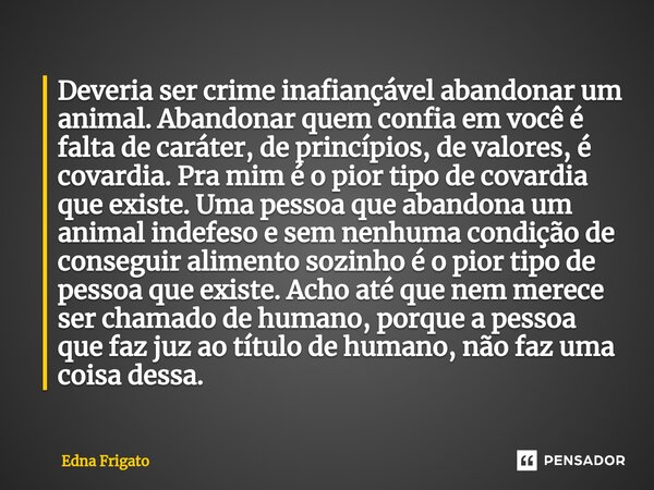 ⁠Deveria ser crime inafiançável abandonar um animal. Abandonar quem confia em você é falta de caráter, de princípios, de valores, é covardia. Pra mim é o pior t... Frase de Edna Frigato.