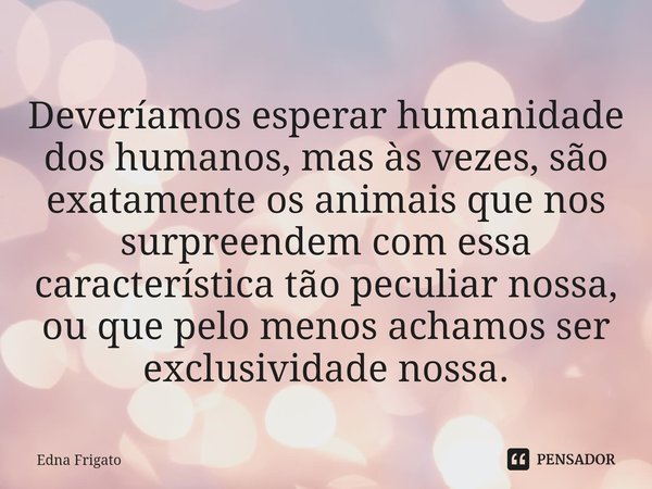 ⁠Deveríamos esperar humanidade dos humanos, mas às vezes, são exatamente os animais que nos surpreendem com essa característica tão peculiar nossa, ou que pelo ... Frase de Edna Frigato.