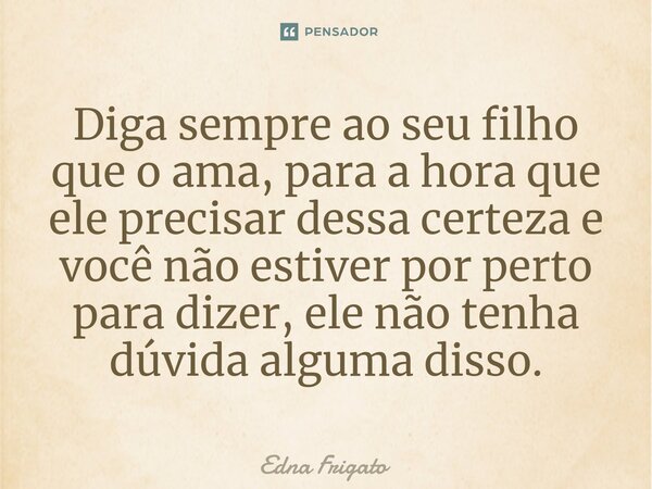 ⁠Diga sempre ao seu filho que o ama, para a hora que ele precisar dessa certeza e você não estiver por perto para dizer, ele não tenha dúvida alguma disso.... Frase de Edna Frigato.