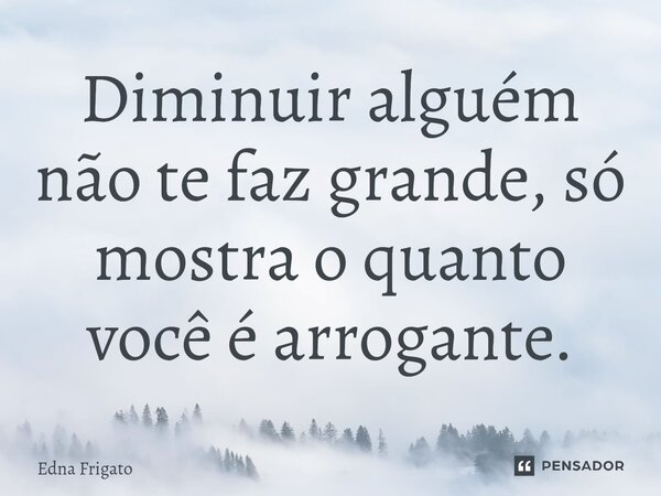 ⁠Diminuir alguém não te faz grande, só mostra o quanto você é arrogante.... Frase de Edna Frigato.