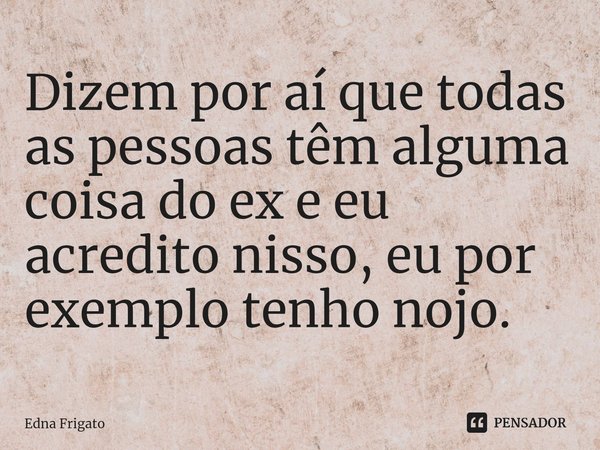 ⁠Dizem por aí que todas as pessoas têm alguma coisa do ex e eu acredito nisso, eu por exemplo tenho nojo.... Frase de Edna Frigato.