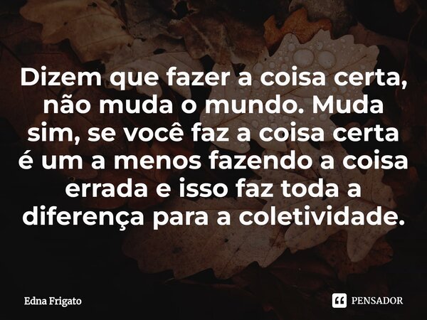 ⁠Dizem que fazer a coisa certa, não muda o mundo. Muda sim, se você faz a coisa certa é um a menos fazendo a coisa errada e isso faz toda a diferença para a col... Frase de Edna Frigato.