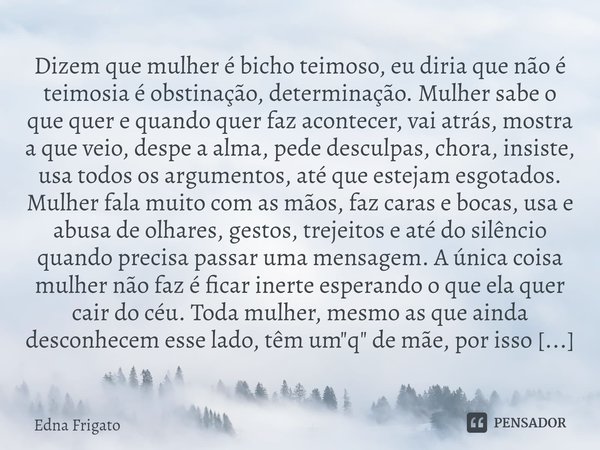 ⁠Dizem que mulher é bicho teimoso, eu diria que não é teimosia é obstinação, determinação. Mulher sabe o que quer e quando quer faz acontecer, vai atrás, mostra... Frase de Edna Frigato.