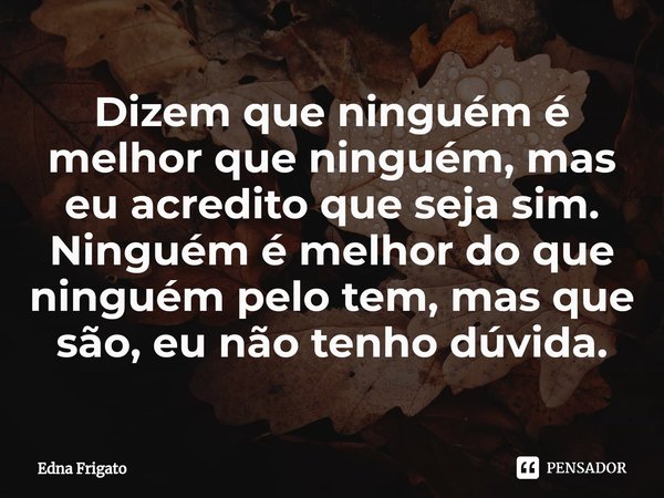 ⁠Dizem que ninguém é melhor que ninguém, mas eu acredito que seja sim. Ninguém é melhor do que ninguém pelo tem, mas que são, eu não tenho dúvida.... Frase de Edna Frigato.