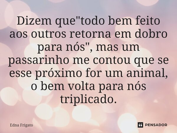 ⁠Dizem que "todo bem feito aos outros retorna em dobro para nós", mas um passarinho me contou que se esse próximo for um animal, o bem volta para nós ... Frase de Edna Frigato.