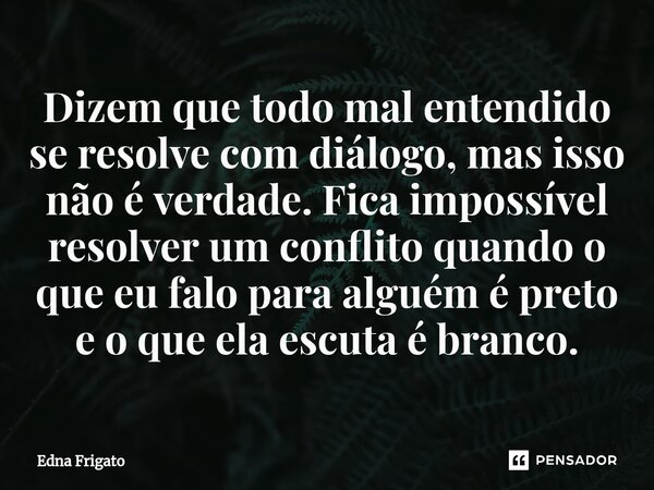 ⁠Dizem que todo mal entendido se resolve com diálogo, mas isso não é verdade. Fica impossível resolver um conflito quando o que eu falo para alguém é preto e o ... Frase de Edna Frigato.